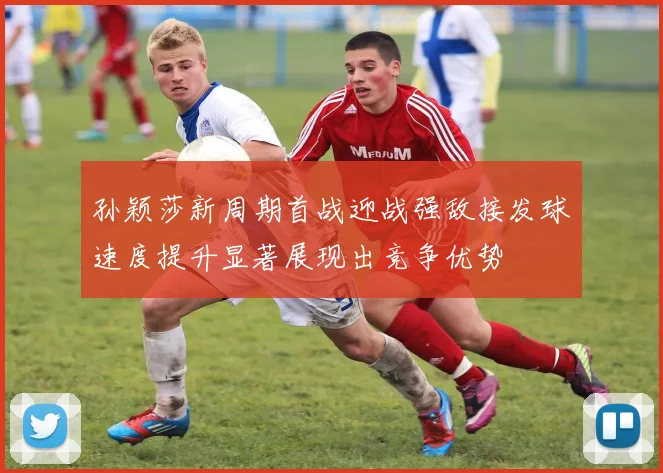 孙颖莎新周期首战迎战强敌接发球速度提升显著展现出竞争优势